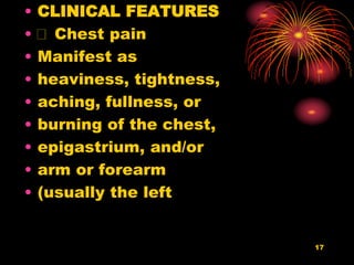 17
• CLINICAL FEATURES
• Chest pain
• Manifest as
• heaviness, tightness,
• aching, fullness, or
• burning of the chest,
• epigastrium, and/or
• arm or forearm
• (usually the left
 