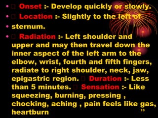 18
• Onset :- Develop quickly or slowly.
• Location :- Slightly to the left of
• sternum.
• Radiation :- Left shoulder and
upper and may then travel down the
inner aspect of the left arm to the
elbow, wrist, fourth and fifth fingers,
radiate to right shoulder, neck, jaw,
epigastric region. Duration :- Less
than 5 minutes. Sensation :- Like
squeezing, burning, pressing ,
chocking, aching , pain feels like gas,
heartburn
 