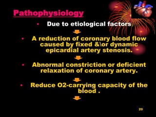 20
Pathophysiology
• Due to etiological factors
• A reduction of coronary blood flow
caused by fixed &or dynamic
epicardial artery stenosis.
• Abnormal constriction or deficient
relaxation of coronary artery.
• Reduce O2-carrying capacity of the
blood .
 