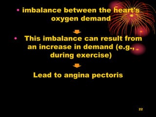 • imbalance between the heart's
oxygen demand
• This imbalance can result from
an increase in demand (e.g.,
during exercise)
Lead to angina pectoris
22
 