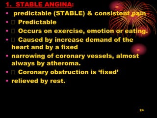 24
1. STABLE ANGINA:
• predictable (STABLE) & consistent pain
• Predictable
• Occurs on exercise, emotion or eating.
• Caused by increase demand of the
heart and by a fixed
• narrowing of coronary vessels, almost
always by atheroma.
• Coronary obstruction is ‘fixed’
• relieved by rest.
 