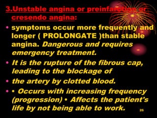 3.Unstable angina or preinfarction or
cresendo angina:
• symptoms occur more frequently and
longer ( PROLONGATE )than stable
angina. Dangerous and requires
emergency treatment.
• It is the rupture of the fibrous cap,
leading to the blockage of
• the artery by clotted blood.
• • Occurs with increasing frequency
(progression) • Affects the patient's
life by not being able to work. 26
 