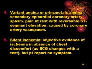 27
4. Variant angina or prinzmetals angina :
secondary epicardial coronary artery
spasm. pain at rest with reversable ST-
segment elevation, caused by coronary
artery vasospasm.
5. Silent ischemia: objective evidence of
ischemia in absence of chest
discomfort (as ECG changes with a
test), but pt report no symptom.
 
