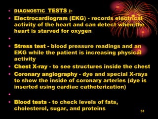 • DIAGNOSTIC TESTS :-
• Electrocardiogram (EKG) - records electrical
activity of the heart and can detect when the
heart is starved for oxygen
•
• Stress test - blood pressure readings and an
EKG while the patient is increasing physical
activity
• Chest X-ray - to see structures inside the chest
• Coronary angiography - dye and special X-rays
to show the inside of coronary arteries (dye is
inserted using cardiac catheterization)
•
• Blood tests - to check levels of fats,
cholesterol, sugar, and proteins 31
 