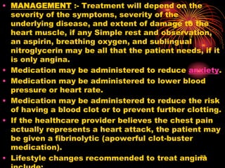 • MANAGEMENT :- Treatment will depend on the
severity of the symptoms, severity of the
underlying disease, and extent of damage to the
heart muscle, if any Simple rest and observation,
an aspirin, breathing oxygen, and sublingual
nitroglycerin may be all that the patient needs, if it
is only angina.
• Medication may be administered to reduce anxiety.
• Medication may be administered to lower blood
pressure or heart rate.
• Medication may be administered to reduce the risk
of having a blood clot or to prevent further clotting.
• If the healthcare provider believes the chest pain
actually represents a heart attack, the patient may
be given a fibrinolytic (apowerful clot-buster
medication).
• Lifestyle changes recommended to treat angina33
 