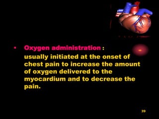 39
• Oxygen administration :
usually initiated at the onset of
chest pain to increase the amount
of oxygen delivered to the
myocardium and to decrease the
pain.
 