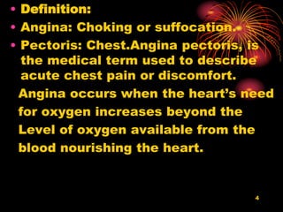 • Definition:
• Angina: Choking or suffocation.
• Pectoris: Chest.Angina pectoris, is
the medical term used to describe
acute chest pain or discomfort.
Angina occurs when the heart’s need
for oxygen increases beyond the
Level of oxygen available from the
blood nourishing the heart.
4
 