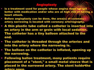 Angioplasty
• is a treatment used for people whose angina does not get
better with medication and/or who are at high risk of having a
heart attack.
• Before angioplasty can be done, the area(s) of coronary
artery narrowing is located with coronary arteriography.
• A thin plastic tube called a catheter is inserted into
an artery in the arm or groin with local sedation.
The catheter has a tiny balloon attached to the
end.
• The catheter is threaded through the arteries and
into the artery where the narrowing is.
• The balloon on the catheter is inflated, opening up
the narrowing.
• Following ballon treatment, many patients require
placement of a "stent," a small metal sleeve that is
placed in the narrowed artery. The stent holds the40
 