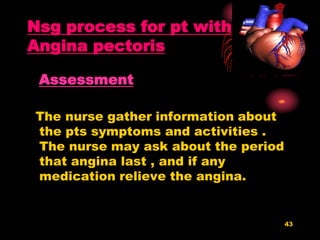 43
Nsg process for pt with
Angina pectoris
Assessment
The nurse gather information about
the pts symptoms and activities .
The nurse may ask about the period
that angina last , and if any
medication relieve the angina.
 
