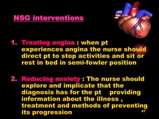 47
NSG interventions
1. Treating angina : when pt
experiences angina the nurse should
direct pt to stop activities and sit or
rest in bed in semi-fowler position
2. Reducing anxiety : The nurse should
explore and implicate that the
diagnosis has for the pt providing
information about the illness ,
treatment and methods of preventing
its progression
 