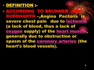 • DEFINITION :-
• ACCORDING TO BRUNNER AND
SUDDHARTH –,Angina Pectoris is
severe chest pain due to ischemia
(a lack of blood, thus a lack of
oxygen supply) of the heart muscle,
generally due to obstruction or
spasm of the coronary arteries (the
heart's blood vessels).
5
 