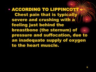 • ACCORDING TO LIPPINCOTT :-
Chest pain that is typically
severe and crushing with a
feeling just behind the
breastbone (the sternum) of
pressure and suffocation, due to
an inadequate supply of oxygen
to the heart muscle.
6
 