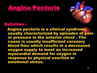 7
Angina Pectoris
Definition :
Angina pectoris is a clinical syndrome
usually characterized by episodes of pain
or pressure in the anterior chest . The
cause is usually insufficient coronary
blood flow which results in a decreased
oxygen supply to meet an increased
myocardial demand for oxygen in
response to physical exertion or
emotional stress.
 