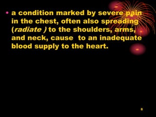 8
• a condition marked by severe pain
in the chest, often also spreading
(radiate ) to the shoulders, arms,
and neck, cause to an inadequate
blood supply to the heart.
 