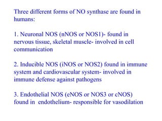 Three different forms of NO synthase are found in
humans:
1. Neuronal NOS (nNOS or NOS1)- found in
nervous tissue, skeletal muscle- involved in cell
communication
2. Inducible NOS (iNOS or NOS2) found in immune
system and cardiovascular system- involved in
immune defense against pathogens
3. Endothelial NOS (eNOS or NOS3 or cNOS)
found in endothelium- responsible for vasodilation
 