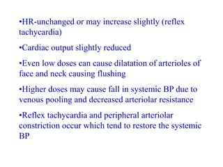 •HR-unchanged or may increase slightly (reflex
tachycardia)
•Cardiac output slightly reduced
•Even low doses can cause dilatation of arterioles of
face and neck causing flushing
•Higher doses may cause fall in systemic BP due to
venous pooling and decreased arteriolar resistance
•Reflex tachycardia and peripheral arteriolar
constriction occur which tend to restore the systemic
BP
 