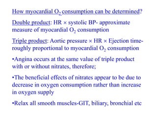 How myocardial O2 consumption can be determined?
Double product: HR  systolic BP- approximate
measure of myocardial O2 consumption
Triple product: Aortic pressure  HR  Ejection time-
roughly proportional to myocardial O2 consumption
•Angina occurs at the same value of triple product
with or without nitrates, therefore;
•The beneficial effects of nitrates appear to be due to
decrease in oxygen consumption rather than increase
in oxygen supply
•Relax all smooth muscles-GIT, biliary, bronchial etc
 