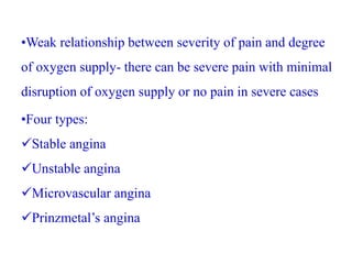 •Weak relationship between severity of pain and degree
of oxygen supply- there can be severe pain with minimal
disruption of oxygen supply or no pain in severe cases
•Four types:
Stable angina
Unstable angina
Microvascular angina
Prinzmetal’s angina
 