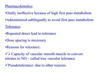 Pharmacokinetics:
•Orally ineffective because of high first pass metabolism
•Administered sublingually to avoid first pass matabolism
Tolerance:
•Repeated doses lead to tolerance
•Dose spacing is necessary
•Reasons for tolerance:
 Capacity of vascular smooth muscle to convert
nitrates to NO – called true vascular tolerance
Pseudotolerance- due to other reasons
 