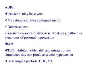 ADRs:
•Headache- may be severe
May disappear after continued use or,
Decrease dose
•Transient episodes of dizziness, weakness, pallor etc-
symptoms of postural hypotension
•Rash
•PDE5 inhibitor (sildenafil) and nitrates given
simultaneously can produce severe hypotension
•Uses: Angina pectoris, CHF, MI
 
