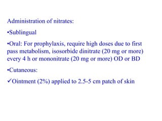Administration of nitrates:
•Sublingual
•Oral: For prophylaxis, require high doses due to first
pass metabolism, isosorbide dinitrate (20 mg or more)
every 4 h or mononitrate (20 mg or more) OD or BD
•Cutaneous:
Ointment (2%) applied to 2.5-5 cm patch of skin
 