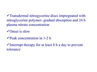 Transdermal nitrogycerine discs impregnated with
nitroglycerine polymer- gradual absorption and 24 h
plasma nitrate concentration
Onset is slow
Peak concentration in 1-2 h
Interrupt therapy for at least 8 h a day to prevent
tolerance
 
