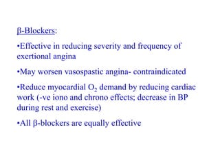 -Blockers:
•Effective in reducing severity and frequency of
exertional angina
•May worsen vasospastic angina- contraindicated
•Reduce myocardial O2 demand by reducing cardiac
work (-ve iono and chrono effects; decrease in BP
during rest and exercise)
•All -blockers are equally effective
 