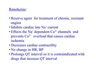 Ranolazine:
• Reserve agent for treatment of chronic, resistant
angina
• Inhibits cardiac late Na+ current
• Effects the Na+ dependent Ca2+ channels and
prevents Ca2+ overload that causes cardiac
ischemia
• Decreases cardiac contractility
• No change in HR, BP
• Prolongs QT interval so it is contraindicated with
drugs that increase QT interval
 