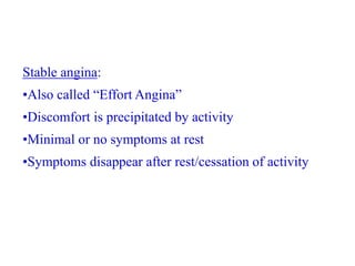 Stable angina:
•Also called “Effort Angina”
•Discomfort is precipitated by activity
•Minimal or no symptoms at rest
•Symptoms disappear after rest/cessation of activity
 