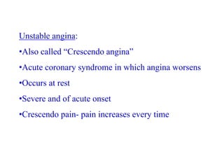 Unstable angina:
•Also called “Crescendo angina”
•Acute coronary syndrome in which angina worsens
•Occurs at rest
•Severe and of acute onset
•Crescendo pain- pain increases every time
 