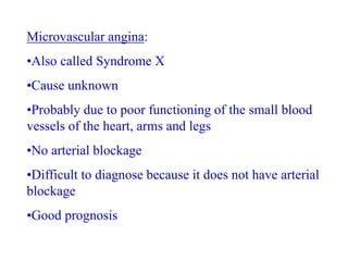 Microvascular angina:
•Also called Syndrome X
•Cause unknown
•Probably due to poor functioning of the small blood
vessels of the heart, arms and legs
•No arterial blockage
•Difficult to diagnose because it does not have arterial
blockage
•Good prognosis
 