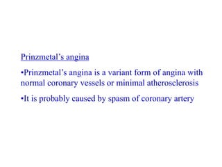 Prinzmetal’s angina
•Prinzmetal’s angina is a variant form of angina with
normal coronary vessels or minimal atherosclerosis
•It is probably caused by spasm of coronary artery
 