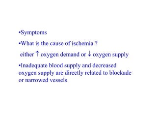 •Symptoms
•What is the cause of ischemia ?
either  oxygen demand or  oxygen supply
•Inadequate blood supply and decreased
oxygen supply are directly related to blockade
or narrowed vessels
 