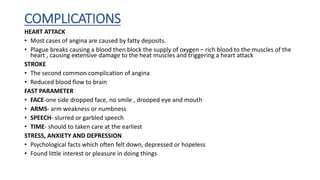 COMPLICATIONS
HEART ATTACK
• Most cases of angina are caused by fatty deposits.
• Plague breaks causing a blood then block the supply of oxygen – rich blood to the muscles of the
heart , causing extensive damage to the heat muscles and triggering a heart attack
STROKE
• The second common complication of angina
• Reduced blood flow to brain
FAST PARAMETER
• FACE-one side dropped face, no smile , drooped eye and mouth
• ARMS- arm weakness or numbness
• SPEECH- slurred or garbled speech
• TIME- should to taken care at the earliest
STRESS, ANXIETY AND DEPRESSION
• Psychological facts which often felt down, depressed or hopeless
• Found little interest or pleasure in doing things
 