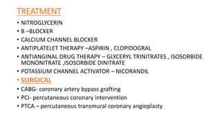 TREATMENT
• NITROGLYCERIN
• B –BLOCKER
• CALCIUM CHANNEL BLOCKER
• ANTIPLATELET THERAPY –ASPIRIN , CLOPIDOGRAL
• ANTIANGINAL DRUG THERAPY – GLYCERYL TRINITRATES , ISOSORBIDE
MONONITRATE ,ISOSORBIDE DINITRATE
• POTASSIUM CHANNEL ACTIVATOR – NICORANDIL
• SURGICAL
• CABG- coronary artery bypass grafting
• PCI- percutaneous coronary intervention
• PTCA – percutaneous transmural coronary angioplasty
 