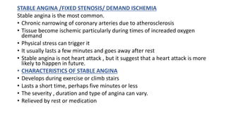 STABLE ANGINA /FIXED STENOSIS/ DEMAND ISCHEMIA
Stable angina is the most common.
• Chronic narrowing of coronary arteries due to atherosclerosis
• Tissue become ischemic particularly during times of increaded oxygen
demand
• Physical stress can trigger it
• It usually lasts a few minutes and goes away after rest
• Stable angina is not heart attack , but it suggest that a heart attack is more
likely to happen in future.
• CHARACTERISTICS OF STABLE ANGINA
• Develops during exercise or climb stairs
• Lasts a short time, perhaps five minutes or less
• The severity , duration and type of angina can vary.
• Relieved by rest or medication
 