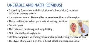 UNSTABLE ANGINA(THROMBUS)
• Caused by formation and dissolution of a blood clot (thrombus)
within a coronary artery
• It may occur more often and be more severe than stable angina
• This usually occur when person is at resting position
• Sudden pain
• The pain can be strong and long-lasting ,
• Not relieved by nitroglycerin
• Unstable angina is very dangerous and required emergency treatment
• This type of angina is sign that a heart attack may happen soon.
 