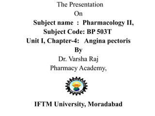 The Presentation
On
Subject name : Pharmacology II,
Subject Code: BP 503T
Unit I, Chapter-4: Angina pectoris
By
Dr. Varsha Raj
Pharmacy Academy,
IFTM University, Moradabad
 