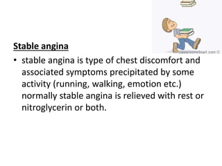 Stable angina
• stable angina is type of chest discomfort and
associated symptoms precipitated by some
activity (running, walking, emotion etc.)
normally stable angina is relieved with rest or
nitroglycerin or both.
 