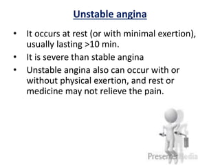 Unstable angina
• It occurs at rest (or with minimal exertion),
usually lasting >10 min.
• It is severe than stable angina
• Unstable angina also can occur with or
without physical exertion, and rest or
medicine may not relieve the pain.
 