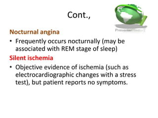 Cont.,
Nocturnal angina
• Frequently occurs nocturnally (may be
associated with REM stage of sleep)
Silent ischemia
• Objective evidence of ischemia (such as
electrocardiographic changes with a stress
test), but patient reports no symptoms.
 