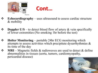  Echocardiography – uses ultrasound to assess cardiac structure
& mobility
 Doppler U/S – to detect blood flow of artery & vein specifically
of lower extremities (No smoking 1hr before the test)
 Holter Monitoring – portable 24hr ECG monitoring which
attempts to assess activities which precipitate dysarrhythmias &
its time of the day
 MRI – Magnetic fields & radiowaves are used to detect & define
abnormalities in tissues (aorta, tumors, cardiomyopathy,
pericardial disease)
 