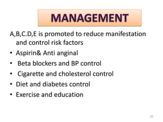 A,B,C.D,E is promoted to reduce manifestation
and control risk factors
• Aspirin& Anti anginal
• Beta blockers and BP control
• Cigarette and cholesterol control
• Diet and diabetes control
• Exercise and education
26
 