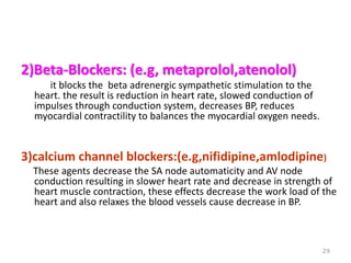 2)Beta-Blockers: (e.g, metaprolol,atenolol)
it blocks the beta adrenergic sympathetic stimulation to the
heart. the result is reduction in heart rate, slowed conduction of
impulses through conduction system, decreases BP, reduces
myocardial contractility to balances the myocardial oxygen needs.
3)calcium channel blockers:(e.g,nifidipine,amlodipine)
These agents decrease the SA node automaticity and AV node
conduction resulting in slower heart rate and decrease in strength of
heart muscle contraction, these effects decrease the work load of the
heart and also relaxes the blood vessels cause decrease in BP.
29
 