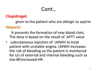 Cont.,
Clopidrogel:
given to the patient who are allergic to aspirin
Heparin:
It prevents the formation of new blood clots.
The dose is based on the result of APTT value
• subcutaneous injection of LMWH to treat
patient with unstable angina. LMWH increases
the risk of bleeding so the patient is monitored
for s/s of external and internal bleeding such as
low BP,increased HR.
31
 