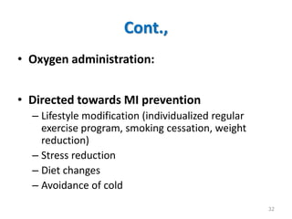 Cont.,
• Oxygen administration:
• Directed towards MI prevention
– Lifestyle modification (individualized regular
exercise program, smoking cessation, weight
reduction)
– Stress reduction
– Diet changes
– Avoidance of cold
32
 