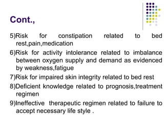 Cont.,
5)Risk for constipation related to bed
rest,pain,medication
6)Risk for activity intolerance related to imbalance
between oxygen supply and demand as evidenced
by weakness,fatigue
7)Risk for impaired skin integrity related to bed rest
8)Deficient knowledge related to prognosis,treatment
regimen
9)Ineffective therapeutic regimen related to failure to
accept necessary life style .
 