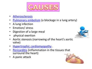 • Atherosclerosis
• Pulmonary embolism (a blockage in a lung artery)
• A lung infection
• Emotion/ stress
• Digestion of a large meal
• physical exertion
• Aortic stenosis (narrowing of the heart’s aortic
valve)
• Hypertrophic cardiomyopathy .
• Pericarditis (inflammation in the tissues that
surround the heart)
• A panic attack
 