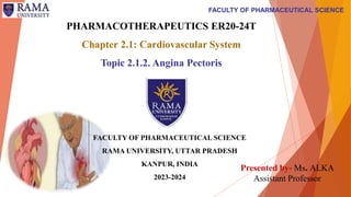 FACULTY OF PHARMACEUTICAL SCIENCE
PHARMACOTHERAPEUTICS ER20-24T
Chapter 2.1: Cardiovascular System
Topic 2.1.2. Angina Pectoris
FACULTY OF PHARMACEUTICAL SCIENCE
RAMA UNIVERSITY, UTTAR PRADESH
KANPUR, INDIA
2023-2024
Presented by- Ms. ALKA
Assistant Professor
 