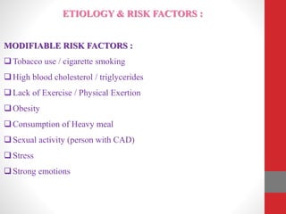 ETIOLOGY & RISK FACTORS :
MODIFIABLE RISK FACTORS :
Tobacco use / cigarette smoking
High blood cholesterol / triglycerides
Lack of Exercise / Physical Exertion
Obesity
Consumption of Heavy meal
Sexual activity (person with CAD)
Stress
Strong emotions
 